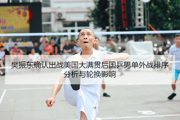 樊振东确认出战美国大满贯后国乒男单外战排序分析与轮换影响